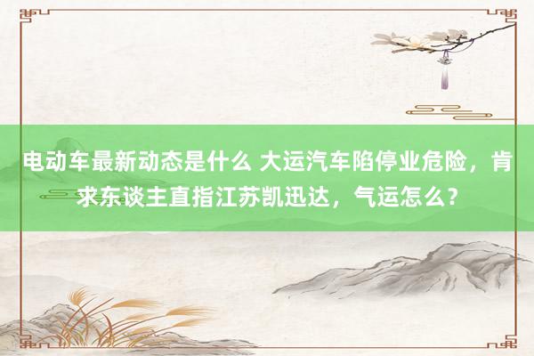 电动车最新动态是什么 大运汽车陷停业危险，肯求东谈主直指江苏凯迅达，气运怎么？