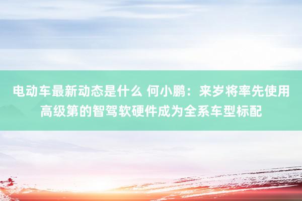 电动车最新动态是什么 何小鹏：来岁将率先使用高级第的智驾软硬件成为全系车型标配