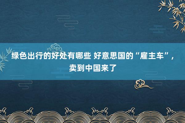 绿色出行的好处有哪些 好意思国的“雇主车”，卖到中国来了