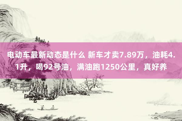 电动车最新动态是什么 新车才卖7.89万，油耗4.1升，喝92号油，满油跑1250公里，真好养