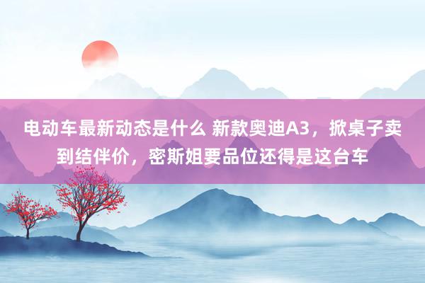 电动车最新动态是什么 新款奥迪A3，掀桌子卖到结伴价，密斯姐要品位还得是这台车