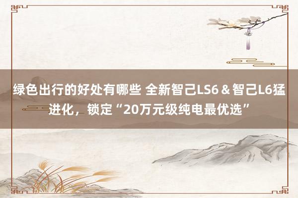 绿色出行的好处有哪些 全新智己LS6＆智己L6猛进化，锁定“20万元级纯电最优选”