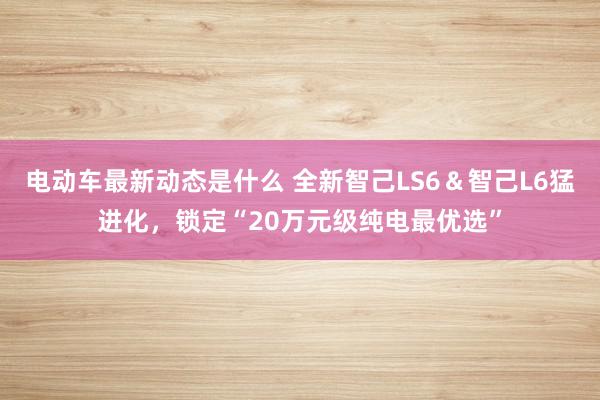 电动车最新动态是什么 全新智己LS6＆智己L6猛进化，锁定“20万元级纯电最优选”