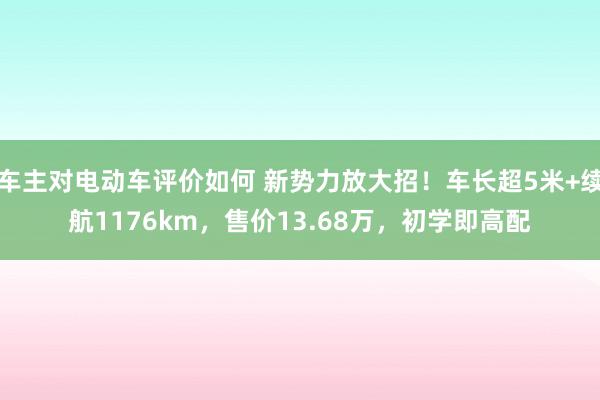 车主对电动车评价如何 新势力放大招！车长超5米+续航1176km，售价13.68万，初学即高配