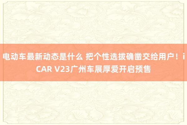 电动车最新动态是什么 把个性选拔确凿交给用户！iCAR V23广州车展厚爱开启预售