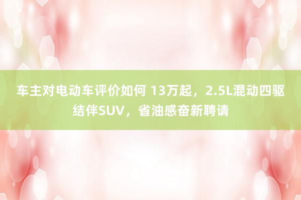 车主对电动车评价如何 13万起，2.5L混动四驱结伴SUV，省油感奋新聘请