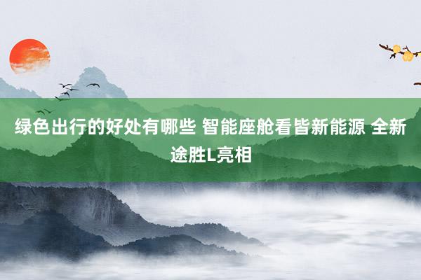 绿色出行的好处有哪些 智能座舱看皆新能源 全新途胜L亮相