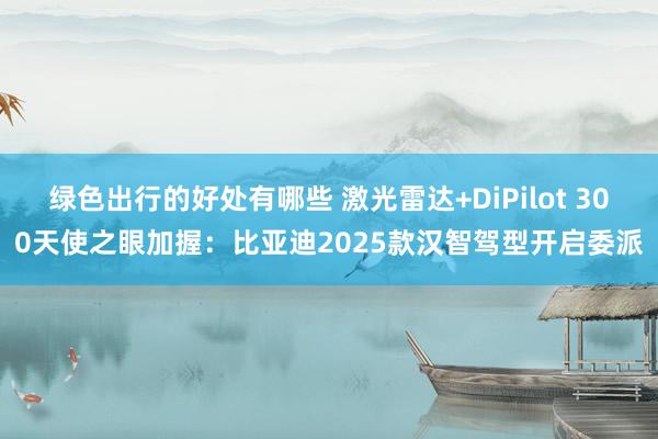 绿色出行的好处有哪些 激光雷达+DiPilot 300天使之眼加握：比亚迪2025款汉智驾型开启委派