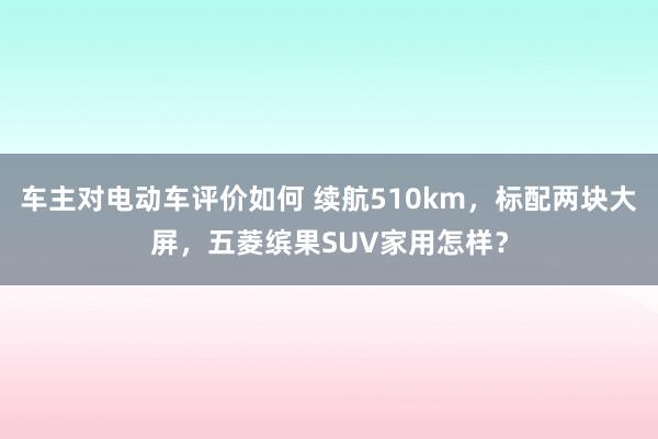 车主对电动车评价如何 续航510km，标配两块大屏，五菱缤果SUV家用怎样？