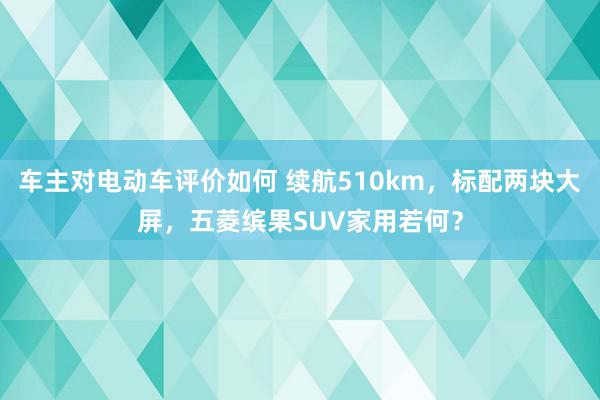 车主对电动车评价如何 续航510km，标配两块大屏，五菱缤果SUV家用若何？