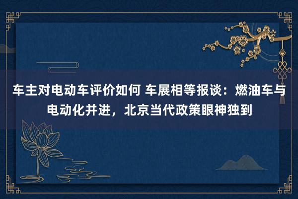 车主对电动车评价如何 车展相等报谈：燃油车与电动化并进，北京当代政策眼神独到