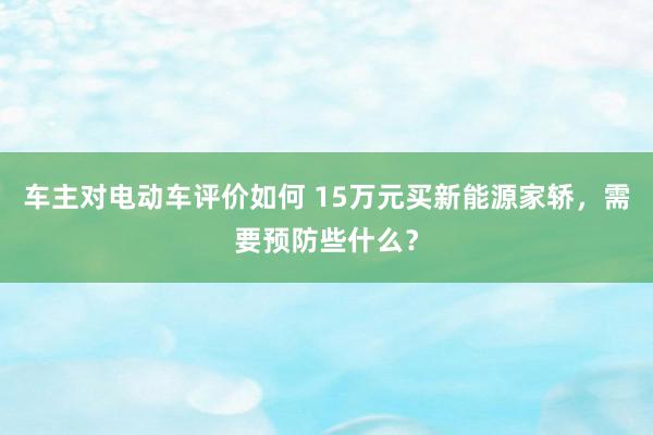 车主对电动车评价如何 15万元买新能源家轿，需要预防些什么？