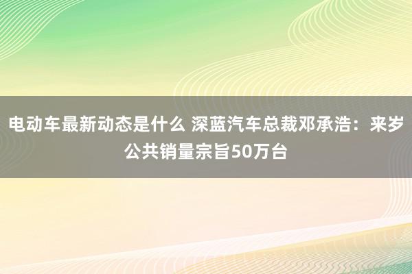 电动车最新动态是什么 深蓝汽车总裁邓承浩：来岁公共销量宗旨50万台