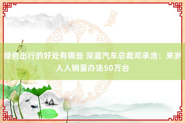 绿色出行的好处有哪些 深蓝汽车总裁邓承浩：来岁人人销量办法50万台