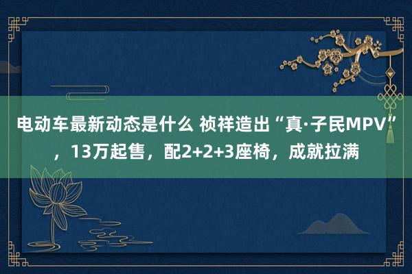 电动车最新动态是什么 祯祥造出“真·子民MPV”，13万起售，配2+2+3座椅，成就拉满