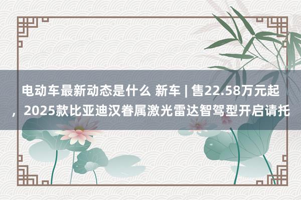 电动车最新动态是什么 新车 | 售22.58万元起，2025款比亚迪汉眷属激光雷达智驾型开启请托