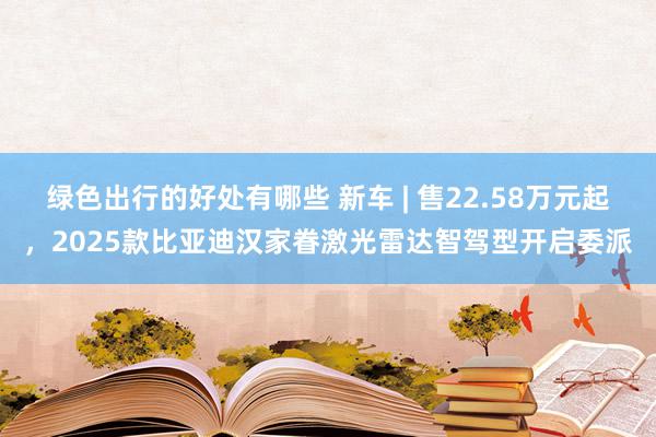 绿色出行的好处有哪些 新车 | 售22.58万元起，2025款比亚迪汉家眷激光雷达智驾型开启委派