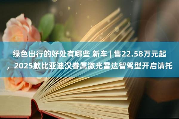 绿色出行的好处有哪些 新车 | 售22.58万元起，2025款比亚迪汉眷属激光雷达智驾型开启请托