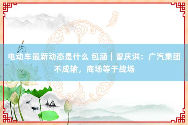 电动车最新动态是什么 包涵｜曾庆洪：广汽集团不成输，商场等于战场