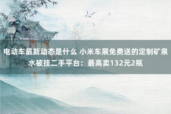 电动车最新动态是什么 小米车展免费送的定制矿泉水被挂二手平台：最高卖132元2瓶