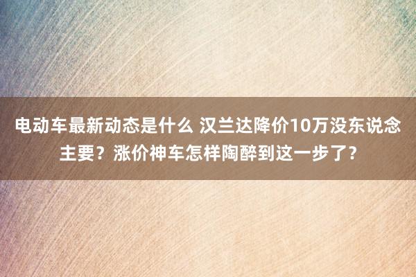 电动车最新动态是什么 汉兰达降价10万没东说念主要？涨价神车怎样陶醉到这一步了？