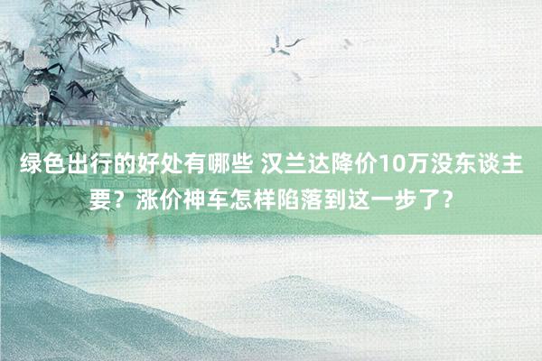 绿色出行的好处有哪些 汉兰达降价10万没东谈主要？涨价神车怎样陷落到这一步了？