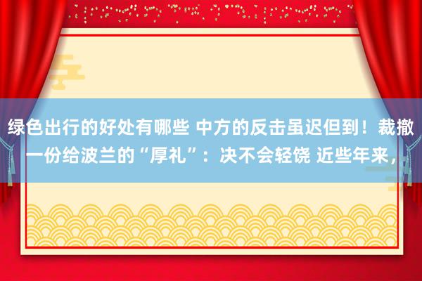 绿色出行的好处有哪些 中方的反击虽迟但到！裁撤一份给波兰的“厚礼”：决不会轻饶 近些年来，