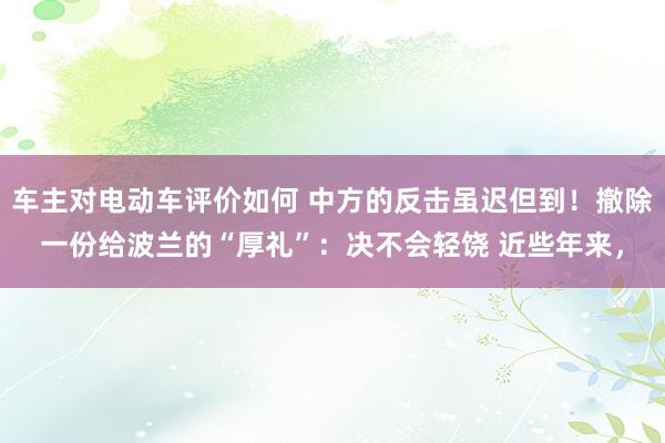 车主对电动车评价如何 中方的反击虽迟但到！撤除一份给波兰的“厚礼”：决不会轻饶 近些年来，