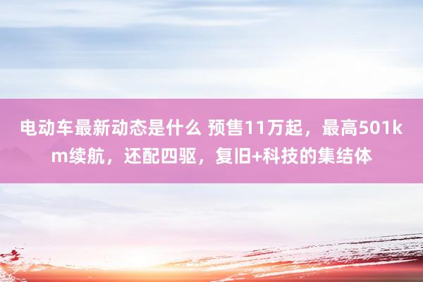 电动车最新动态是什么 预售11万起，最高501km续航，还配四驱，复旧+科技的集结体