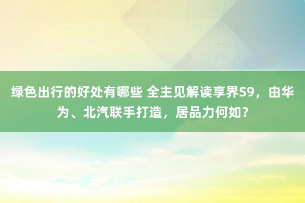 绿色出行的好处有哪些 全主见解读享界S9，由华为、北汽联手打造，居品力何如？