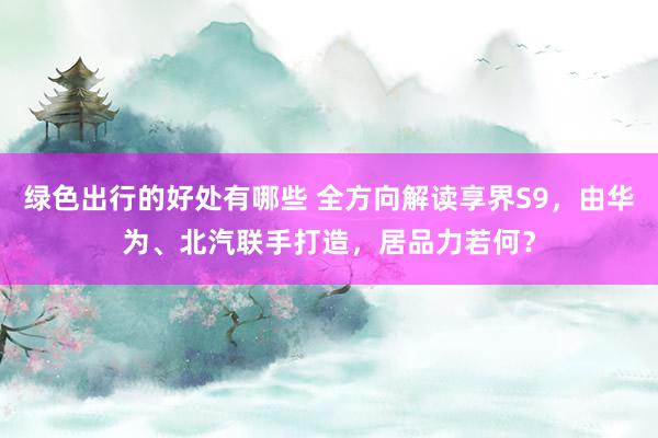 绿色出行的好处有哪些 全方向解读享界S9，由华为、北汽联手打造，居品力若何？