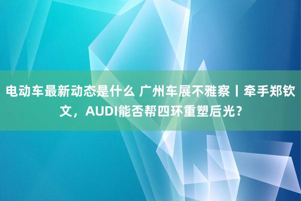 电动车最新动态是什么 广州车展不雅察丨牵手郑钦文，AUDI能否帮四环重塑后光？