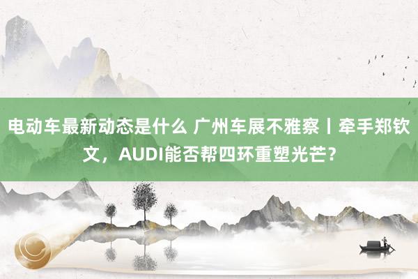 电动车最新动态是什么 广州车展不雅察丨牵手郑钦文，AUDI能否帮四环重塑光芒？