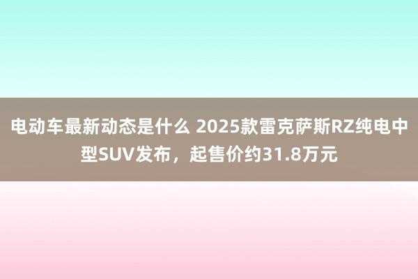 电动车最新动态是什么 2025款雷克萨斯RZ纯电中型SUV发布，起售价约31.8万元