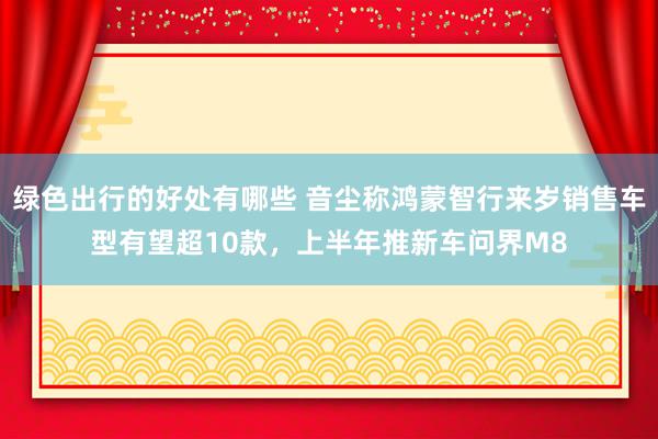 绿色出行的好处有哪些 音尘称鸿蒙智行来岁销售车型有望超10款，上半年推新车问界M8