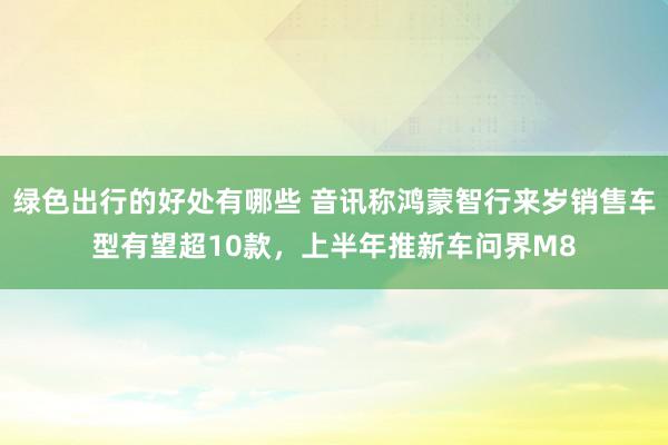 绿色出行的好处有哪些 音讯称鸿蒙智行来岁销售车型有望超10款，上半年推新车问界M8