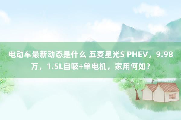 电动车最新动态是什么 五菱星光S PHEV，9.98万，1.5L自吸+单电机，家用何如？