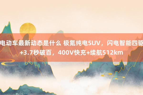 电动车最新动态是什么 极氪纯电SUV，闪电智能四驱+3.7秒破百，400V快充+续航512km