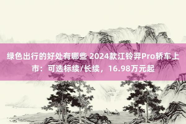 绿色出行的好处有哪些 2024款江铃羿Pro轿车上市：可选标续/长续，16.98万元起