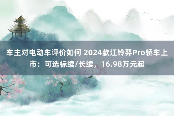 车主对电动车评价如何 2024款江铃羿Pro轿车上市：可选标续/长续，16.98万元起