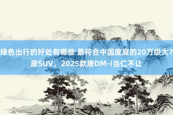 绿色出行的好处有哪些 最符合中国度庭的20万级大7座SUV，2025款唐DM-i当仁不让