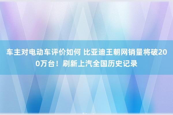 车主对电动车评价如何 比亚迪王朝网销量将破200万台！刷新上汽全国历史记录