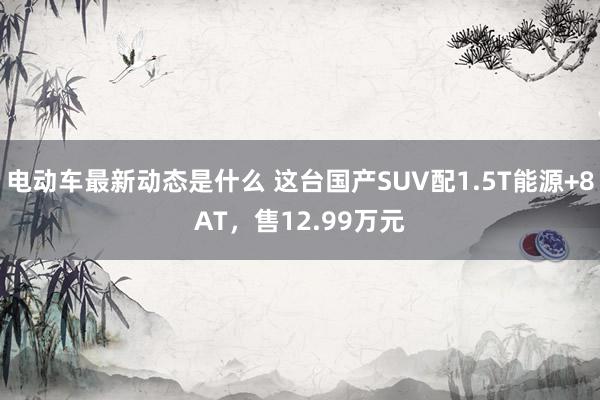 电动车最新动态是什么 这台国产SUV配1.5T能源+8AT，售12.99万元