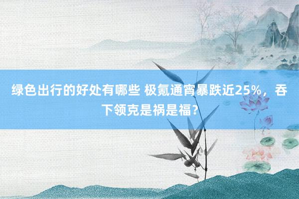 绿色出行的好处有哪些 极氪通宵暴跌近25%，吞下领克是祸是福？