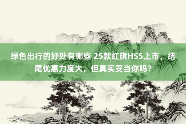 绿色出行的好处有哪些 25款红旗HS5上市，结尾优惠力度大，但真实妥当你吗？