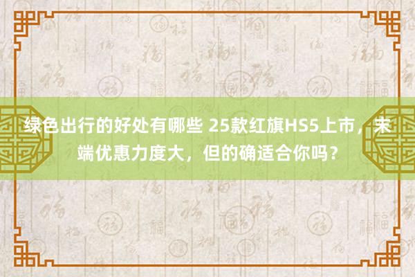 绿色出行的好处有哪些 25款红旗HS5上市，末端优惠力度大，但的确适合你吗？