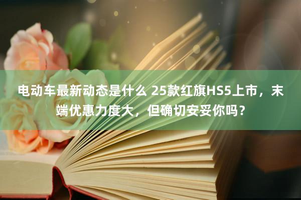 电动车最新动态是什么 25款红旗HS5上市，末端优惠力度大，但确切安妥你吗？