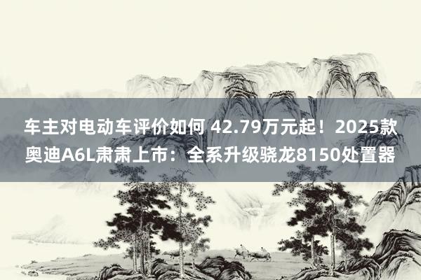 车主对电动车评价如何 42.79万元起！2025款奥迪A6L肃肃上市：全系升级骁龙8150处置器