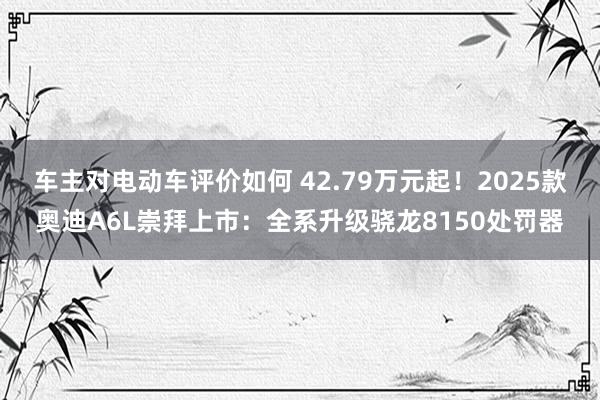 车主对电动车评价如何 42.79万元起！2025款奥迪A6L崇拜上市：全系升级骁龙8150处罚器