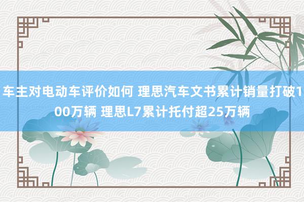 车主对电动车评价如何 理思汽车文书累计销量打破100万辆 理思L7累计托付超25万辆